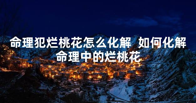 命理犯烂桃花怎么化解  如何化解命理中的烂桃花